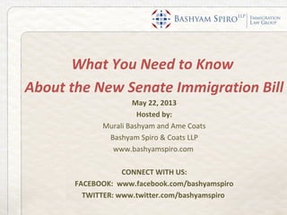What You Need to Know
About the New Senate Immigration Bill
May 22, 2013
Hosted by:
Murali Bashyam and Ame Coats
Bashyam Spiro & Coats LLP
www.bashyamspiro.com
CONNECT WITH US:
FACEBOOK: www.facebook.com/bashyamspiro
TWITTER: www.twitter.com/bashyamspiro
 