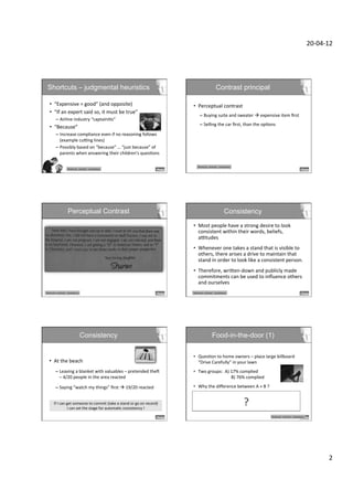 20-­‐04-­‐12	
  




  Shortcuts – judgmental heuristics                                                                                                                         Contrast principal

     •  “Expensive	
  =	
  good”	
  (and	
  opposite)	
                                                                   •  Perceptual	
  contrast	
  
     •  “If	
  an	
  expert	
  said	
  so,	
  it	
  must	
  be	
  true”	
  
                                                                                                                                   –  Buying	
  suite	
  and	
  sweater	
  à	
  expensive	
  item	
  ﬁrst	
  
              –  Airline	
  industry	
  “captainiDs”	
  
                                                                                                                                   –  Selling	
  the	
  car	
  ﬁrst,	
  than	
  the	
  opDons	
  
     •  “Because”	
  
              –  Increase	
  compliance	
  even	
  if	
  no	
  reasoning	
  follows	
  
                 (example	
  cuKng	
  lines)	
  
              –  Possibly	
  based	
  on	
  “because”	
  …	
  “just	
  because”	
  of	
  
                 parents	
  when	
  answering	
  their	
  children's	
  quesDons	
  

                                                                                                                                 Shortcuts-­‐	
  contrast	
  -­‐	
  consistency	
  
                                Shortcuts-­‐	
  contrast	
  -­‐	
  consistency	
  




                                Perceptual Contrast                                                                                                                     Consistency
                                                                                                                          •  Most	
  people	
  have	
  a	
  strong	
  desire	
  to	
  look	
  
                                                                                                                             consistent	
  within	
  their	
  words,	
  beliefs,	
  
                                                                                                                             aKtudes	
  
                                                                                                                          •  Whenever	
  one	
  takes	
  a	
  stand	
  that	
  is	
  visible	
  to	
  
                                                                                                                             others,	
  there	
  arises	
  a	
  drive	
  to	
  maintain	
  that	
  
                                                                                                                             stand	
  in	
  order	
  to	
  look	
  like	
  a	
  consistent	
  person.	
  
                                                                                                                          •  Therefore,	
  wriXen-­‐down	
  and	
  publicly	
  made	
  
                                                                                                                             commitments	
  can	
  be	
  used	
  to	
  inﬂuence	
  others	
  
                                                                                                                             and	
  ourselves	
  
Shortcuts-­‐	
  contrast	
  -­‐	
  consistency	
                                                                          Shortcuts-­‐	
  contrast	
  -­‐	
  consistency	
  




                                                     Consistency                                                                                      Food-in-the-door (1)

                                                                                                                          •  QuesDon	
  to	
  home	
  owners	
  –	
  place	
  large	
  billboard	
  
    •  At	
  the	
  beach	
                                                                                                  “Drive	
  Carefully”	
  in	
  your	
  lawn	
  
              –  Leaving	
  a	
  blanket	
  with	
  valuables	
  –	
  pretended	
  thec	
                                 •  Two	
  groups:	
  	
  A)	
  17%	
  complied	
  
                 –	
  4/20	
  people	
  in	
  the	
  area	
  reacted	
                                                       	
   	
   	
   	
   	
   	
  B)	
  76%	
  complied	
  	
  

              –  Saying	
  “watch	
  my	
  things”	
  ﬁrst	
  à	
  19/20	
  reacted	
                                    •  Why	
  the	
  diﬀerence	
  between	
  A	
  +	
  B	
  ?	
  
                                                                                                                             	
  

                                                                                                                                                                                      ?
                                                                                                                             B	
  was	
  asked	
  a	
  few	
  weeks	
  before	
  to	
  display	
  a	
  small	
  
           If	
  I	
  can	
  get	
  someone	
  to	
  commit	
  (take	
  a	
  stand	
  or	
  go	
  on	
  record)	
  	
        3x3in	
  sign	
  in	
  window	
  “Be	
  a	
  safe	
  driver”	
  
                                                                                                                                                                       	
  
                              I	
  can	
  set	
  the	
  stage	
  for	
  automaDc	
  consistency	
  !	
  
                                                                                                                          	
  
                                                                                                                                                                                             Shortcuts-­‐	
  contrast	
  -­‐	
  consistency	
  

                                                                                                                          	
  




                                                                                                                                                                                                                                                              2	
  
 