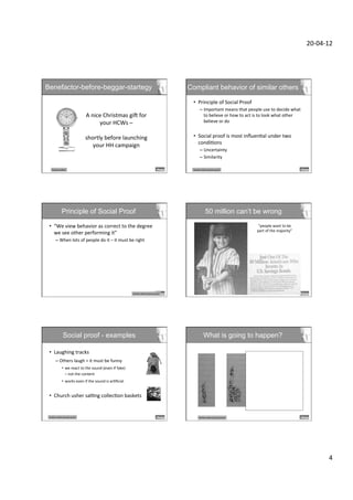 20-­‐04-­‐12	
  




Benefactor-before-beggar-startegy                                                                                                Compliant behavior of similar others

                                                                                                                                  •  Principle	
  of	
  Social	
  Proof	
  
                                                                                                                                          –  Important	
  means	
  that	
  people	
  use	
  to	
  decide	
  what	
  
                                          A	
  nice	
  Christmas	
  gic	
  for	
                                                               to	
  believe	
  or	
  how	
  to	
  act	
  is	
  to	
  look	
  what	
  other	
  
                                                  your	
  HCWs	
  –	
                                                                          believe	
  or	
  do	
  
                                                                                                                                           	
  	
  
                                                             	
  
                                          shortly	
  before	
  launching	
                                                        •  Social	
  proof	
  is	
  most	
  inﬂuenDal	
  under	
  two	
  
                                                                                                                                     condiDons	
  
                                                your	
  HH	
  campaign	
  
                                                                                                                                          –  Uncertainty	
  
                                                                                                                                          –  Similarity	
  

        ReciprocaDon	
                                                                                                            Similar	
  others/social	
  proof	
  




                  Principle of Social Proof                                                                                                       50 million can’t be wrong

 •  “We	
  view	
  behavior	
  as	
  correct	
  to	
  the	
  degree	
                                                                                                                     “people	
  want	
  to	
  be	
  
                                                                                                                                                                                         part	
  of	
  the	
  majority”	
  
    we	
  see	
  other	
  performing	
  it”	
  
           –  When	
  lots	
  of	
  people	
  do	
  it	
  –	
  it	
  must	
  be	
  right	
  	
  
              	
  	
  
 	
  




                                                                                         Similar	
  others/social	
  proof	
  




                   Social proof - examples                                                                                                     What is going to happen?

 •  Laughing	
  tracks	
  
           –  Others	
  laugh	
  =	
  it	
  must	
  be	
  funny	
  
                  •  we	
  react	
  to	
  the	
  sound	
  (even	
  if	
  fake)	
  	
  
                     –	
  not	
  the	
  content	
  
                  •  works	
  even	
  if	
  the	
  sound	
  is	
  arDﬁcial	
  	
  
                     	
  

 •  Church	
  usher	
  salDng	
  collecDon	
  baskets	
  


 Similar	
  others/social	
  proof	
                                                                                                     Similar	
  others/social	
  proof	
  




                                                                                                                                                                                                                                              4	
  
 