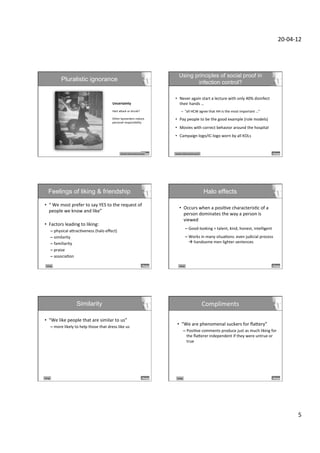 20-­‐04-­‐12	
  




                                                                                                                             Using principles of social proof in
                       Pluralistic ignorance                                                                                        infection control?

                                                                                                                        •  Never	
  again	
  start	
  a	
  lecture	
  with	
  only	
  40%	
  disinfect	
  
                                                                       Uncertainty	
                                       their	
  hands	
  …	
  
                                                                       	
  
                                                                       Hart	
  aXack	
  or	
  drunk?	
                              –  “all	
  HCW	
  agree	
  that	
  HH	
  is	
  the	
  most	
  important	
  …”	
  
                                                                       	
  
                                                                       Other	
  bystanders	
  reduce	
  	
              •  Pay	
  people	
  to	
  be	
  the	
  good	
  example	
  (role	
  models)	
  
                                                                       personal	
  responsibility	
  	
  
                                                                                                                        •  Movies	
  with	
  correct	
  behavior	
  around	
  the	
  hospital	
  
                                                                                                                        •  Campaign	
  logo/IC-­‐logo	
  worn	
  by	
  all	
  KOLs	
  


                                                                                Similar	
  others/social	
  proof	
     Similar	
  others/social	
  proof	
  




      Feelings of liking & friendship                                                                                                                           Halo effects

•  “	
  We	
  most	
  prefer	
  to	
  say	
  YES	
  to	
  the	
  request	
  of	
  
                                                                                                                             •  Occurs	
  when	
  a	
  posiDve	
  characterisDc	
  of	
  a	
  
   people	
  we	
  know	
  and	
  like”	
  
                                                                                                                                person	
  dominates	
  the	
  way	
  a	
  person	
  is	
  
   	
  
                                                                                                                                viewed	
  
•  Factors	
  leading	
  to	
  liking:	
  	
  
                                                                                                                                              –  Good-­‐looking	
  =	
  talent,	
  kind,	
  honest,	
  intelligent	
  
             –  physical	
  aXracDveness	
  (halo	
  eﬀect)	
  
             –  similarity	
                                                                                                                  –  Works	
  in	
  many	
  situaDons:	
  even	
  judicial	
  process	
  
             –  familiarity	
                                                                                                                    à	
  handsome	
  men	
  lighter	
  sentences	
  
             –  praise	
                                                                                                     	
  
             –  associaDon	
  	
  

   Liking	
                                                                                                                  Liking	
  




                                     Similarity                                                                                                                 Compliments	
  

•  “We	
  like	
  people	
  that	
  are	
  similar	
  to	
  us”	
  
             –  more	
  likely	
  to	
  help	
  those	
  that	
  dress	
  like	
  us	
  
                                                                                                                          •  “We	
  are	
  phenomenal	
  suckers	
  for	
  ﬂaXery”	
  
                                                                                                                                       –  PosiDve	
  comments	
  produce	
  just	
  as	
  much	
  liking	
  for	
  
                                                                                                                                          the	
  ﬂaXerer	
  independent	
  if	
  they	
  were	
  untrue	
  or	
  
                                                                                                                                          true	
  

                                                                                                                                       	
  




Liking	
                                                                                                                  Liking	
  




                                                                                                                                                                                                                                     5	
  
 
