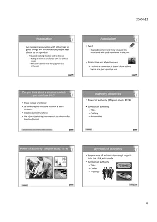 20-­‐04-­‐12	
  




                                              Association                                                                                                        Association

      •  An	
  innocent	
  associaDon	
  with	
  either	
  bad	
  or	
                                                                •  SALE	
  
         good	
  things	
  will	
  inﬂuence	
  how	
  people	
  feel	
                                                                       –  Buying	
  becomes	
  more	
  likely	
  because	
  it	
  is	
  
         about	
  us	
  or	
  a	
  product	
                                                                                                    associated	
  with	
  good	
  experience	
  in	
  the	
  past	
  
                –  The	
  good	
  looking	
  models	
  next	
  to	
  the	
  car	
                                                               	
  
                         •  RaDng	
  of	
  idenDcal	
  car	
  changed	
  with	
  and	
  without	
                                               	
  
                            model	
  
                                                                                                                                      •  CelebriDes	
  and	
  adverDsement	
  
                         •  Men	
  didn’t	
  believe	
  that	
  their	
  judgment	
  was	
  
                            inﬂuenced	
                                                                                                      –  Establish	
  a	
  connecDon;	
  it	
  doesn’t	
  have	
  to	
  be	
  a	
  
                                                                                                                                                logical	
  one,	
  just	
  a	
  posiDve	
  one	
  

                                                                                                                         Liking	
                                                                                            Liking	
  




 Can you think about a situation in which  
          you could use this ?                                                                                                                          Authority directives

                                                                                                                                      •  Power	
  of	
  authority	
  	
  (Milgram	
  study,	
  1974)	
  
 •  Praise	
  instead	
  of	
  criDcize	
  !	
                                                                                           	
  
 •  Let	
  others	
  report	
  about	
  the	
  outbreak	
  &	
  extra	
                                                               •  Symbols	
  of	
  authority	
  
    measures	
                                                                                                                               –  Titles	
  
 •  InfecDon	
  Control	
  luncheon	
                                                                                                        –  Clothing	
  
 •  Use	
  a	
  (local)	
  celebrity	
  (non-­‐medical)	
  to	
  adverDze	
  for	
                                                           –  Automobiles 	
  	
  
    InfecDon	
  Control	
  



  Liking	
  	
  (aXracDveness,	
  praise,	
  familiarity,	
  	
  similarity,	
  associaDon)	
  	
                                      Authority	
  




Power of authority (Milgram study, 1974)                                                                                                               Symbols of authority

                                                                                                                                      •  Appearance	
  of	
  authority	
  is	
  enough	
  to	
  get	
  is	
  
                                                                                                                                         into	
  the	
  click,whirr	
  mode	
  
                                                                                                      Expert/Authority                •  Symbols	
  of	
  authority	
  
                                                                                                                                             –  Titles	
  
                                                                                                                                             –  Clothes	
  
                                                                                                                                             –  Trappings 	
  	
  




                                                                                                                                                                                                                       Authority	
  
  Authority	
  




                                                                                                                                                                                                                                                      6	
  
 