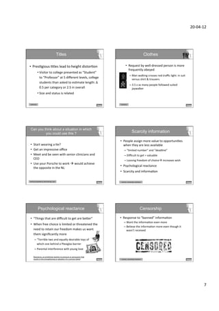 20-­‐04-­‐12	
  




                                                          Titles                                                                                                Clothes

•  PresDgious	
  Dtles	
  lead	
  to	
  height	
  distorDon	
                                                         •  Request	
  by	
  well-­‐dressed	
  person	
  is	
  more	
  
                                                                                                                         frequently	
  obeyed	
  	
  
                 • Visitor	
  to	
  college	
  presented	
  as	
  “Student”	
  
                                                                                                                                –  Man	
  walking	
  crosses	
  red-­‐traﬃc	
  light:	
  in	
  suit	
  
                   to	
  “Professor”	
  at	
  5	
  diﬀerent	
  levels,	
  college	
                                                versus	
  shirt	
  &	
  trousers	
  
                   students	
  than	
  asked	
  to	
  esDmate	
  length:	
  Δ	
  
                                                                                                                                –  3.5	
  x	
  as	
  many	
  people	
  followed	
  suited	
  
                   0.5	
  per	
  category	
  or	
  2.5	
  in	
  overall	
                                                          jaywalker	
  
                 • Size	
  and	
  status	
  is	
  related	
                                                           	
  
                 	
  
 Authority	
                                                                                                Authority	
  




 Can you think about a situation in which  
          you could use this ?                                                                                                       Scarcity information

                                                                                                      •  People	
  assign	
  more	
  value	
  to	
  opportuniDes	
  
 •  Start	
  wearing	
  a	
  De?	
                                                                       when	
  they	
  are	
  less	
  available	
  
 •  Get	
  an	
  impressive	
  oﬃce	
                                                                              –  “limited	
  number”	
  and	
  “deadline”	
  
 •  Meet	
  and	
  be	
  seen	
  with	
  senior	
  clinicians	
  and	
                                             –  Diﬃcult	
  to	
  get	
  =	
  valuable	
  	
  
    CEO	
                                                                                                          –  Loosing	
  freedom	
  of	
  choiceà	
  increases	
  wish	
  
 •  Use	
  your	
  Porsche	
  to	
  work	
  à	
  would	
  achieve	
  
                                                                                                      •  Psychological	
  reactance	
  
    the	
  opposite	
  in	
  the	
  NL	
  
                                                                                                      •  Scarcity	
  and	
  informaDon	
  

Authority	
  (obedience,	
  Dtle,clothing,	
  cars)	
                                                       	
  scarcity,	
  	
  censorship,	
  reactance	
  




                    Psychological reactance                                                                                                              Censorship

 •  “Things	
  that	
  are	
  diﬃcult	
  to	
  get	
  are	
  beXer”	
                                •  Response	
  to	
  “banned”	
  informaDon	
  
                                                                                                                  –  Want	
  the	
  informaDon	
  even	
  more	
  
 •  When	
  free	
  choice	
  is	
  limited	
  or	
  threatened	
  the	
  
                                                                                                                  –  Believe	
  the	
  informaDon	
  more	
  even	
  though	
  it	
  
    need	
  to	
  retain	
  our	
  freedom	
  makes	
  us	
  want	
                                                  wasn’t	
  received	
  
    them	
  signiﬁcantly	
  more	
                                                                   	
  
         –  “Terrible	
  two	
  and	
  equally	
  desirable	
  toys	
  of	
  	
  
            which	
  one	
  behind	
  a	
  Plexiglas	
  barrier	
  
         –  Parental	
  interference	
  with	
  young	
  love	
  

       Reactance,	
  an	
  emoDonal	
  reacDon	
  to	
  pressure	
  or	
  persuasion	
  that	
  
       results	
  in	
  the	
  strengthening	
  or	
  adopDon	
  of	
  a	
  contrary	
  belief	
            	
  scarcity,	
  	
  censorship,	
  reactance	
  




                                                                                                                                                                                                                      7	
  
 