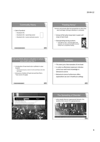 20-­‐04-­‐12	
  




                                Commodity theory                                                                                                    ‘Feeding frenzy”
                                                                                                                         Humans	
  and	
  animals	
  alike	
  lose	
  perspecDve	
  on	
  what	
  they	
  	
  
  •  Sale	
  of	
  product	
                                                                                                want	
  and	
  begin	
  striking	
  at	
  whatever	
  is	
  contested	
  
                                                                                                                                                                                	
  
         –  Standard	
  info	
  
         –  Standard	
  info	
  +	
  upcoming	
  scarce	
                              	
     	
     	
  x	
  2	
        •  School	
  of	
  ﬁsh	
  when	
  loose	
  bait	
  in	
  water	
  will	
  
         –  Standard	
  info	
  +	
  scarce	
  exclusive	
  source	
                                 	
  x	
  6	
           snap	
  on	
  bare	
  hook	
  

                                                                                                                         •  Overspending	
  during	
  aucDons	
  
                                                                                                                               •  $145.000	
  for	
  John	
  T.	
  Saturday	
  Night	
  Fever	
  
                                                                                                                                  polyester	
  suit,	
  because	
  two	
  bidders	
  became	
  
                                                                                                                                  looked	
  into	
  a	
  compeDDve	
  bidding	
  

       	
  scarcity,	
  	
  censorship,	
  reactance	
  




Can you think about a situation in which
         you could use this ?
                                                                                                                                                               Summary

                                                                                                                         •  This	
  were	
  just	
  a	
  few	
  examples	
  of	
  one	
  book	
  	
  
  •  IntroducDon	
  of	
  new	
  hand-­‐rub	
  or	
  catheters	
  in	
  your	
  
     hospital	
  
                                                                                                                         •  In	
  order	
  to	
  eﬀecDvely	
  implement	
  infecDon	
  
         –  Present	
  &	
  announce,	
  restrict	
  it	
  to	
  ICU	
  and	
  those	
  units	
  that	
                     control	
  we	
  need	
  more	
  knowledge	
  in	
  
            ﬁrst	
  order	
                                                                                                 behavioral	
  science	
  
  •  Announce	
  a	
  limiDon	
  of	
  hand-­‐rub	
  and	
  than	
  ﬁnd	
  a	
  
     “new	
  source	
  of	
  supply	
                                                                                    •  Behavioral	
  science	
  furthermore	
  oﬀers	
  
                                                                                                                            explanaDons	
  we	
  see	
  in	
  healthcare	
  seKngs	
  



   	
  scarcity,	
  	
  censorship,	
  reactance	
  




                                                                                                                                  The Spreading of Disorder
                                                                                                                         •  when	
  people	
  observe	
  inappropriate	
  behavior,	
  this	
  
                                                                                                                            weakens	
  their	
  concern	
  for	
  appropriateness	
  



                                                                                                                                  § 	
  Orderly	
  alley:	
  	
                                 § 	
  Orderly	
  alley	
  
                                                                                                                                  	
  	
  	
  33%	
  liXering	
                                  § 	
  No	
  graﬃD	
  sign	
  
                                                                                                                                  	
                                                             § 	
  Flyer	
  on	
  handlebar	
  
                                                                                                                                  § 	
  GraﬃD	
  alley:	
                                       	
  
                                                                                                                                  § 	
  69%	
  liXering	
                                       § 	
  avoid	
  liXering	
  
                                                                                                                                  	
  
                                                                                                                          We	
  need	
  “order”	
  in	
  our	
  hospitals	
  and	
  people	
  showing	
  appropriate	
  behavior	
  !	
  
    	
  www.sciencexpress.org	
  /	
  20	
  November	
  2008	
  /	
  Page	
  1	
  /	
  10.1126/science.1161405	
  	
  




                                                                                                                                                                                                                                                        8	
  
 
