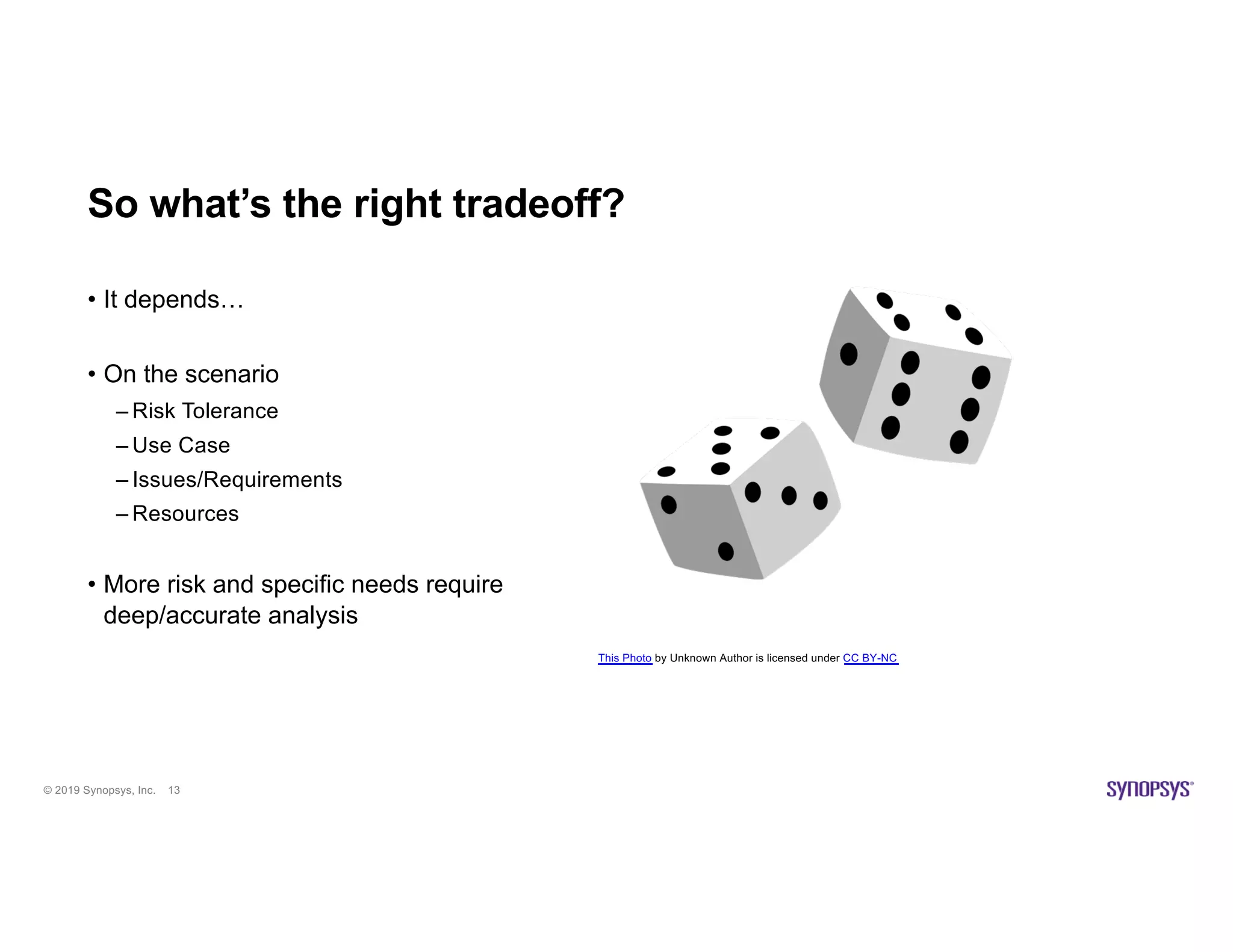 © 2019 Synopsys, Inc. 13
So what’s the right tradeoff?
• It depends…
• On the scenario
– Risk Tolerance
– Use Case
– Issues/Requirements
– Resources
• More risk and specific needs require
deep/accurate analysis
This Photo by Unknown Author is licensed under CC BY-NC
 