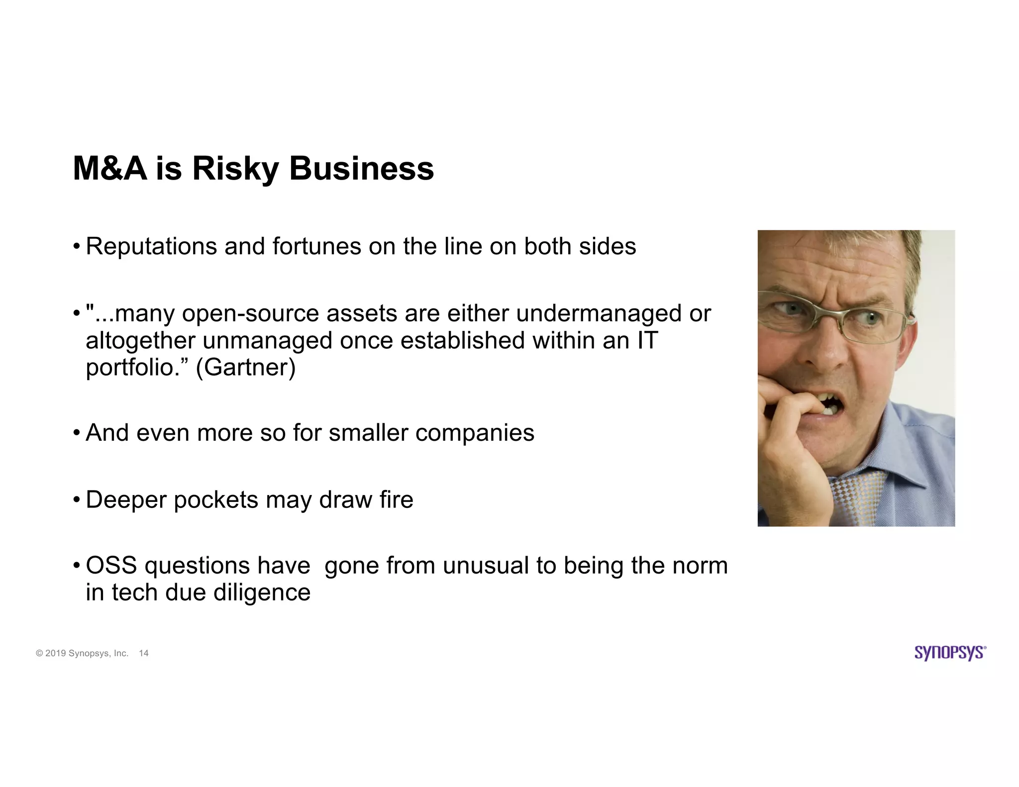 © 2019 Synopsys, Inc. 14
M&A is Risky Business
• Reputations and fortunes on the line on both sides
• "...many open-source assets are either undermanaged or
altogether unmanaged once established within an IT
portfolio.” (Gartner)
• And even more so for smaller companies
• Deeper pockets may draw fire
• OSS questions have gone from unusual to being the norm
in tech due diligence
 