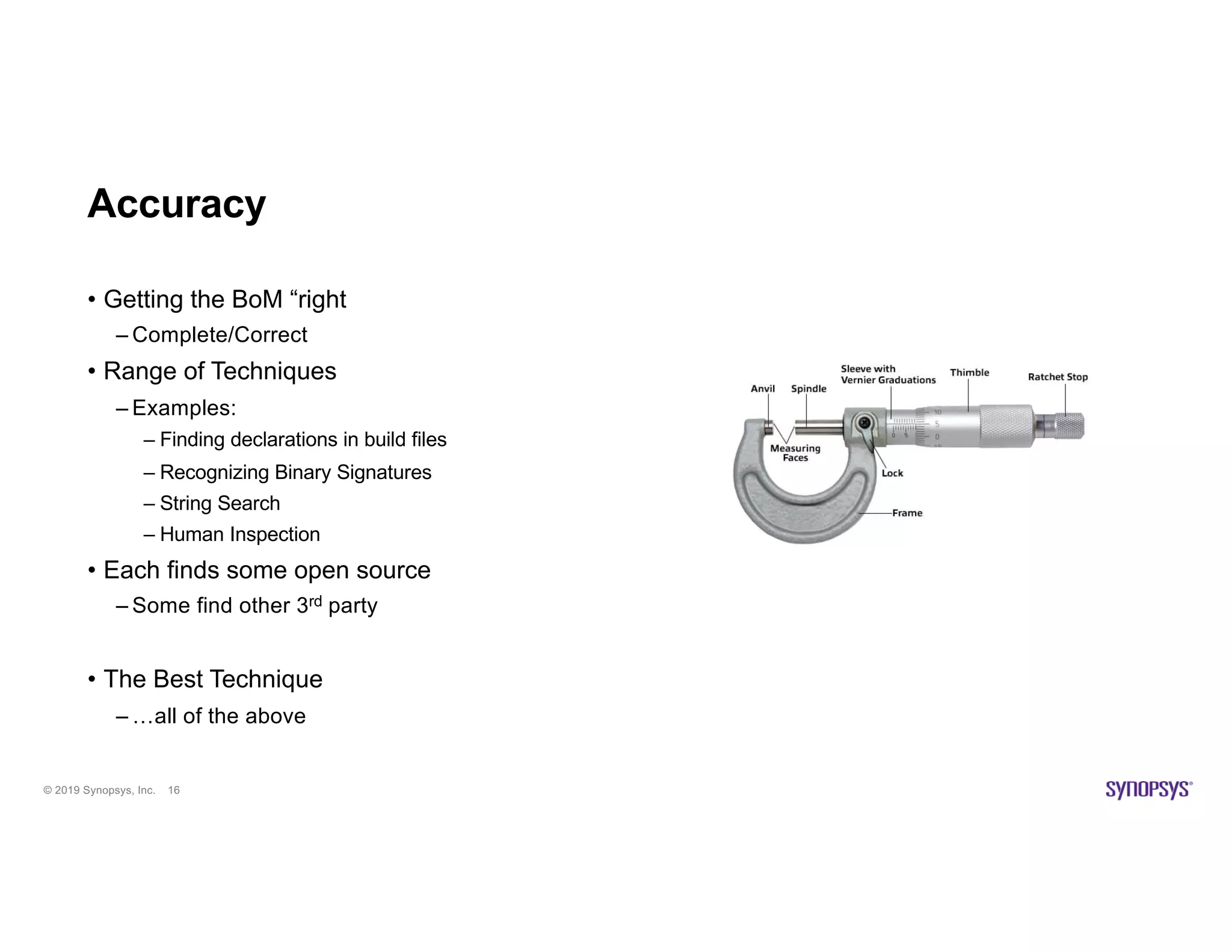 © 2019 Synopsys, Inc. 16
Accuracy
• Getting the BoM “right
– Complete/Correct
• Range of Techniques
– Examples:
– Finding declarations in build files
– Recognizing Binary Signatures
– String Search
– Human Inspection
• Each finds some open source
– Some find other 3rd party
• The Best Technique
– …all of the above
 