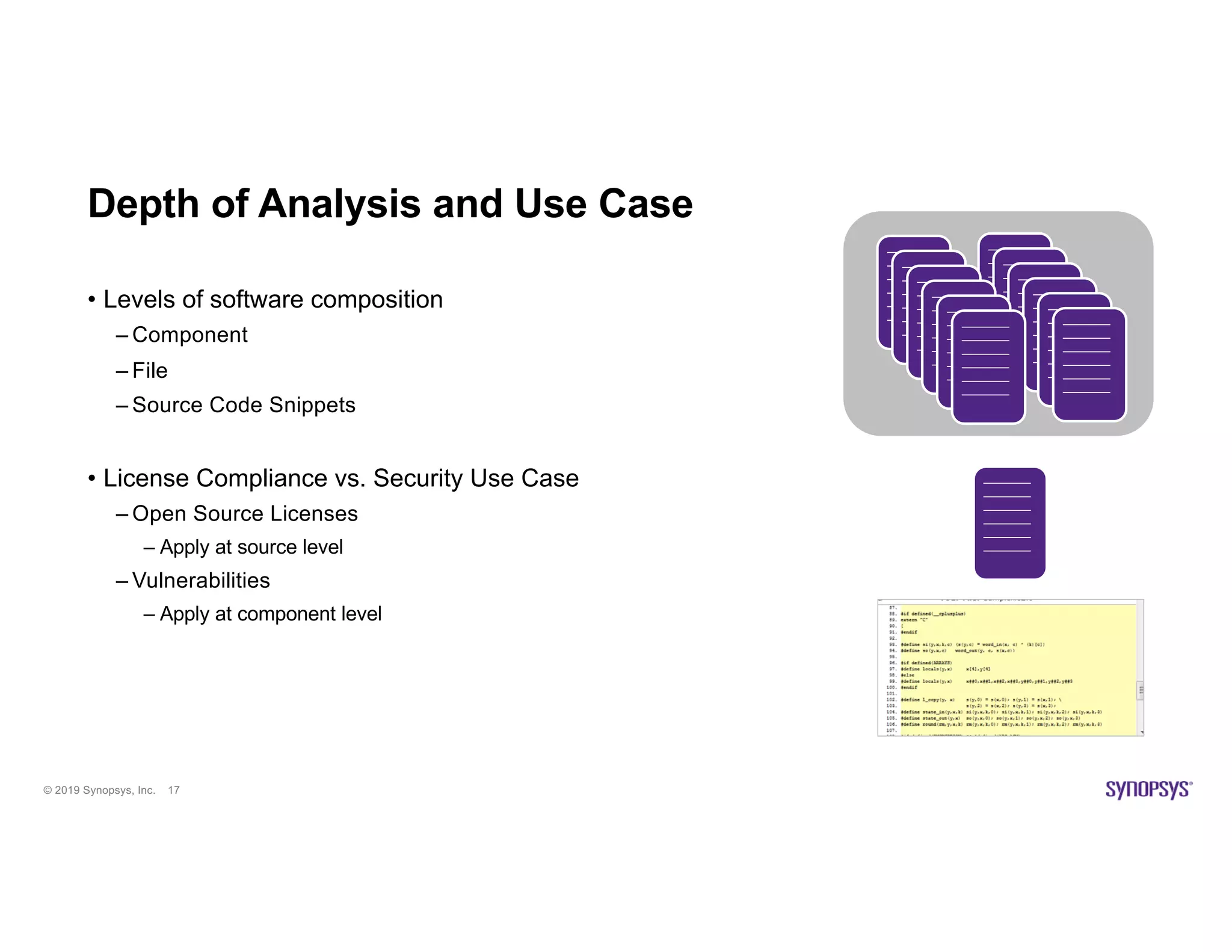 © 2019 Synopsys, Inc. 17
Depth of Analysis and Use Case
• Levels of software composition
– Component
– File
– Source Code Snippets
• License Compliance vs. Security Use Case
– Open Source Licenses
– Apply at source level
– Vulnerabilities
– Apply at component level
 