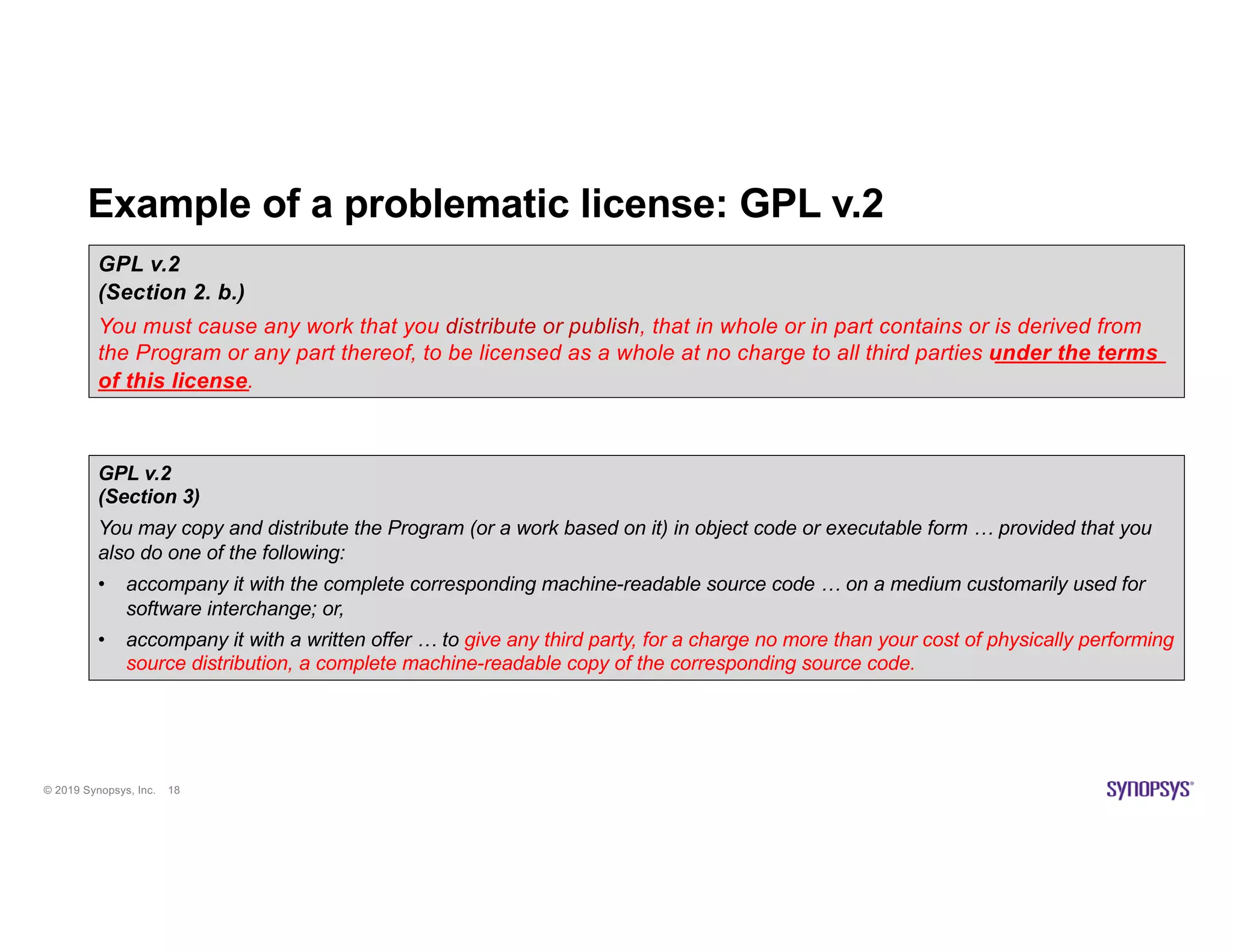 © 2019 Synopsys, Inc. 18
Example of a problematic license: GPL v.2
GPL v.2
(Section 2. b.)
You must cause any work that you distribute or publish, that in whole or in part contains or is derived from
the Program or any part thereof, to be licensed as a whole at no charge to all third parties under the terms
of this license.
GPL v.2
(Section 3)
You may copy and distribute the Program (or a work based on it) in object code or executable form … provided that you
also do one of the following:
• accompany it with the complete corresponding machine-readable source code … on a medium customarily used for
software interchange; or,
• accompany it with a written offer … to give any third party, for a charge no more than your cost of physically performing
source distribution, a complete machine-readable copy of the corresponding source code.
 
