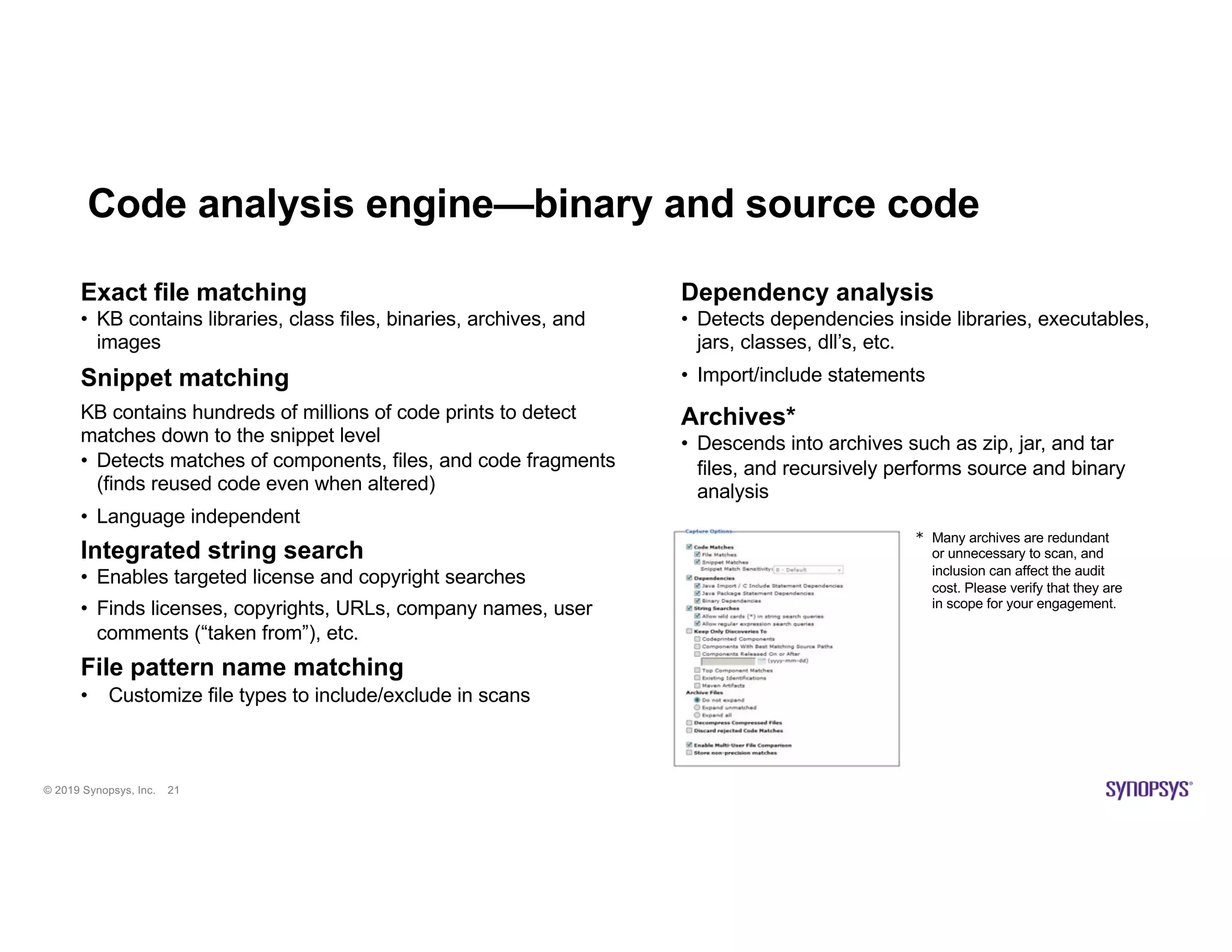 © 2019 Synopsys, Inc. 21
Code analysis engine—binary and source code
Dependency analysis
• Detects dependencies inside libraries, executables,
jars, classes, dll’s, etc.
• Import/include statements
Archives*
• Descends into archives such as zip, jar, and tar
files, and recursively performs source and binary
analysis
Exact file matching
• KB contains libraries, class files, binaries, archives, and
images
Snippet matching
KB contains hundreds of millions of code prints to detect
matches down to the snippet level
• Detects matches of components, files, and code fragments
(finds reused code even when altered)
• Language independent
Integrated string search
• Enables targeted license and copyright searches
• Finds licenses, copyrights, URLs, company names, user
comments (“taken from”), etc.
File pattern name matching
• Customize file types to include/exclude in scans
* Many archives are redundant
or unnecessary to scan, and
inclusion can affect the audit
cost. Please verify that they are
in scope for your engagement.
 