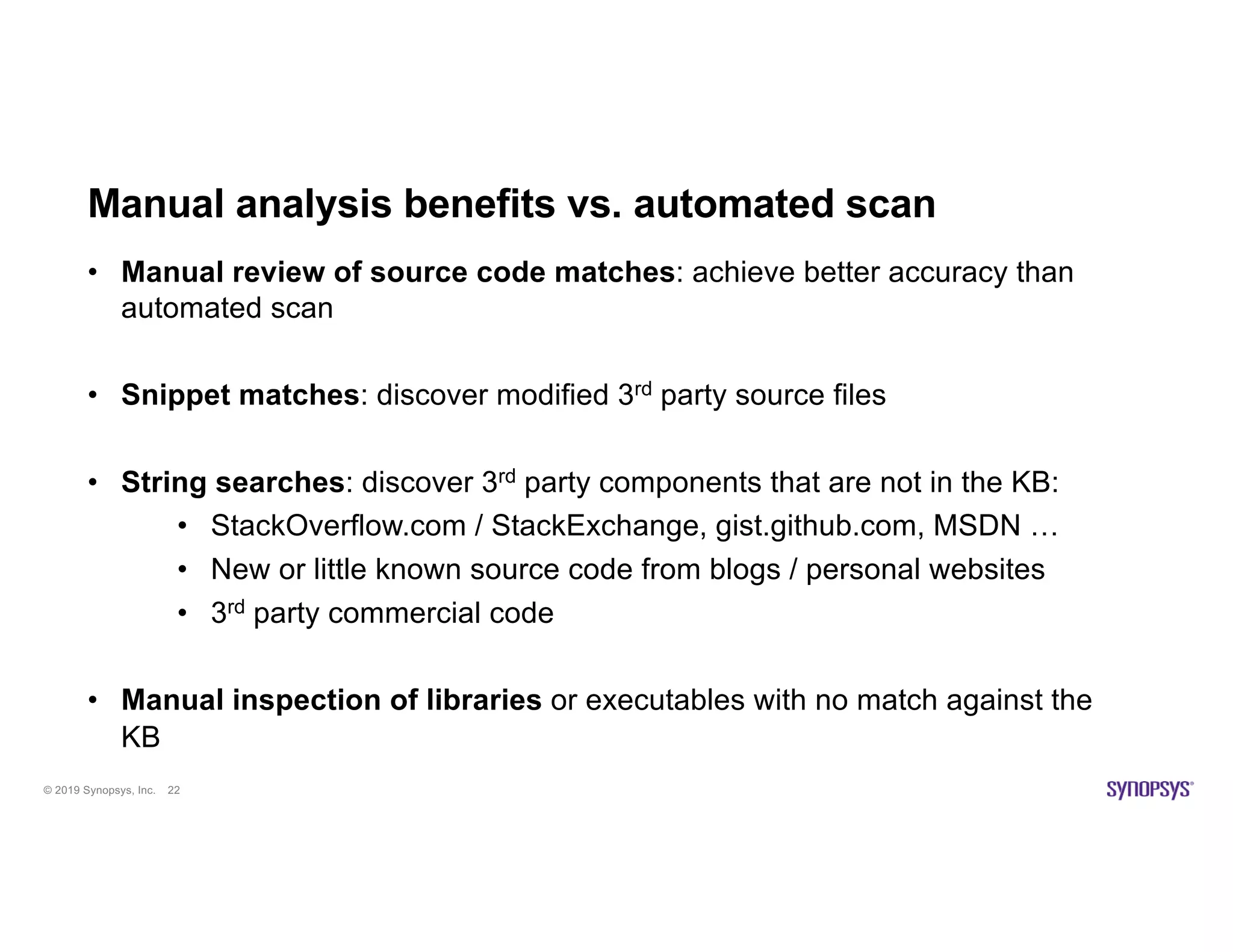 © 2019 Synopsys, Inc. 22
Manual analysis benefits vs. automated scan
• Manual review of source code matches: achieve better accuracy than
automated scan
• Snippet matches: discover modified 3rd party source files
• String searches: discover 3rd party components that are not in the KB:
• StackOverflow.com / StackExchange, gist.github.com, MSDN …
• New or little known source code from blogs / personal websites
• 3rd party commercial code
• Manual inspection of libraries or executables with no match against the
KB
 