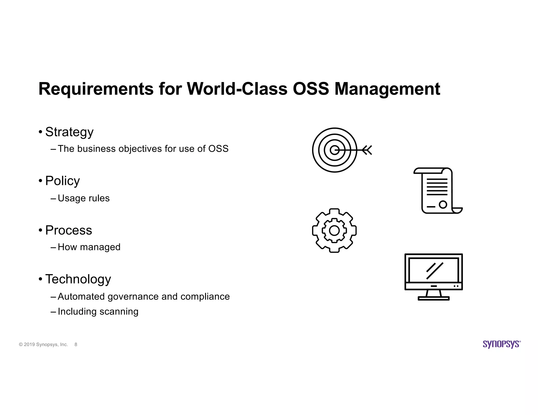 © 2019 Synopsys, Inc. 8
Requirements for World-Class OSS Management
• Strategy
– The business objectives for use of OSS
• Policy
– Usage rules
• Process
– How managed
• Technology
– Automated governance and compliance
– Including scanning
 