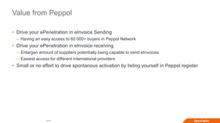 Internal
Value from Peppol
• Drive your ePenetration in eInvoice Sending
– Having an easy access to 60 000+ buyers in Peppol Network
• Drive your ePenetration in eInvoice receiving
– Enlargen amount of suppliers potentially being capable to send eInvoices
– Easiest access for different international providers
• Small or no effort to drive spontanous activation by listing yourself in Peppol register
 
