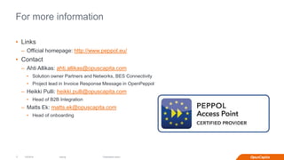 Internal
For more information
• Links
– Official homepage: http://www.peppol.eu/
• Contact
– Ahti Allikas: ahti.allikas@opuscapita.com
• Solution owner Partners and Networks, BES Connectivity
• Project lead in Invoice Response Message in OpenPeppol
– Heikki Pulli: heikki.pulli@opuscapita.com
• Head of B2B Integration
– Matts Ek: matts.ek@opuscapita.com
• Head of onboarding
12/2/2016 Presentation name |17
 