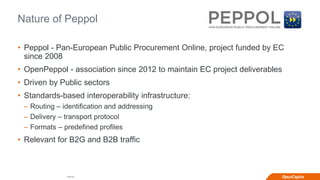 Internal
Nature of Peppol
• Peppol - Pan-European Public Procurement Online, project funded by EC
since 2008
• OpenPeppol - association since 2012 to maintain EC project deliverables
• Driven by Public sectors
• Standards-based interoperability infrastructure:
– Routing – identification and addressing
– Delivery – transport protocol
– Formats – predefined profiles
• Relevant for B2G and B2B traffic
 