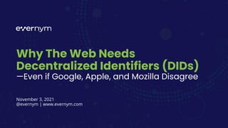 Why The Web Needs
Decentralized Identifiers (DIDs)
—Even if Google, Apple, and Mozilla Disagree
November 3, 2021
@evernym | www.evernym.com
 