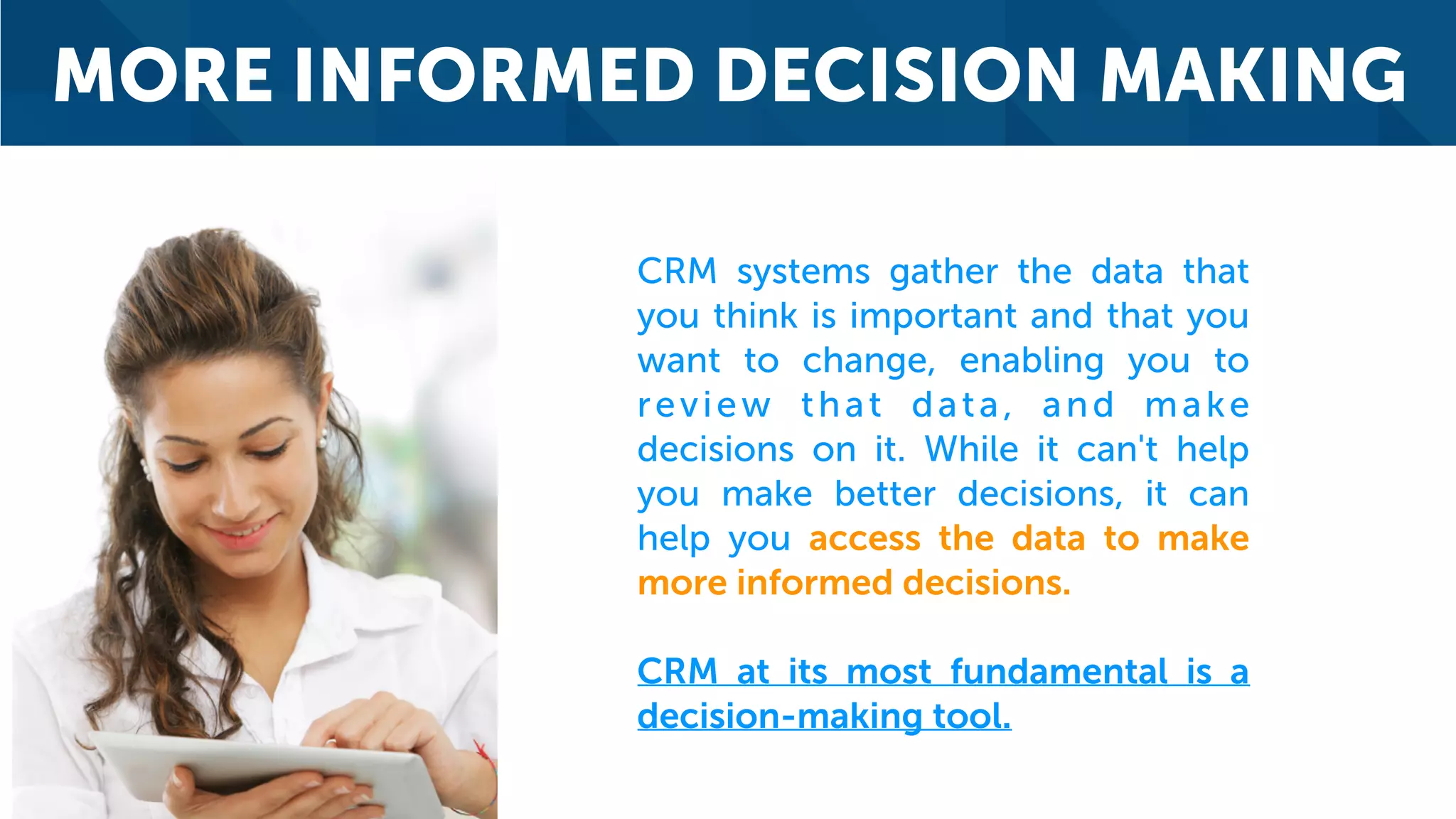 MORE INFORMED DECISION MAKING
CRM systems gather the data that
you think is important and that you
want to change, enabling you to
review that data, and make
decisions on it. While it can't help
you make better decisions, it can
help you access the data to make
more informed decisions.
CRM at its most fundamental is a
decision-making tool.
 
