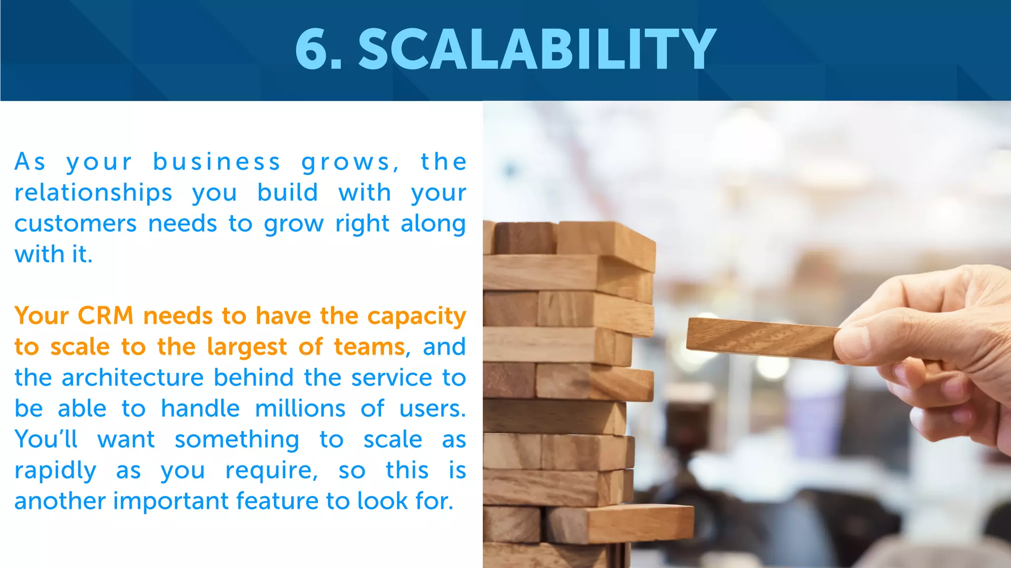 A s y o u r b u s i n e s s g r o w s , t h e
relationships you build with your
customers needs to grow right along
with it.
Your CRM needs to have the capacity
to scale to the largest of teams, and
the architecture behind the service to
be able to handle millions of users.
You’ll want something to scale as
rapidly as you require, so this is
another important feature to look for.
6. SCALABILITY
 