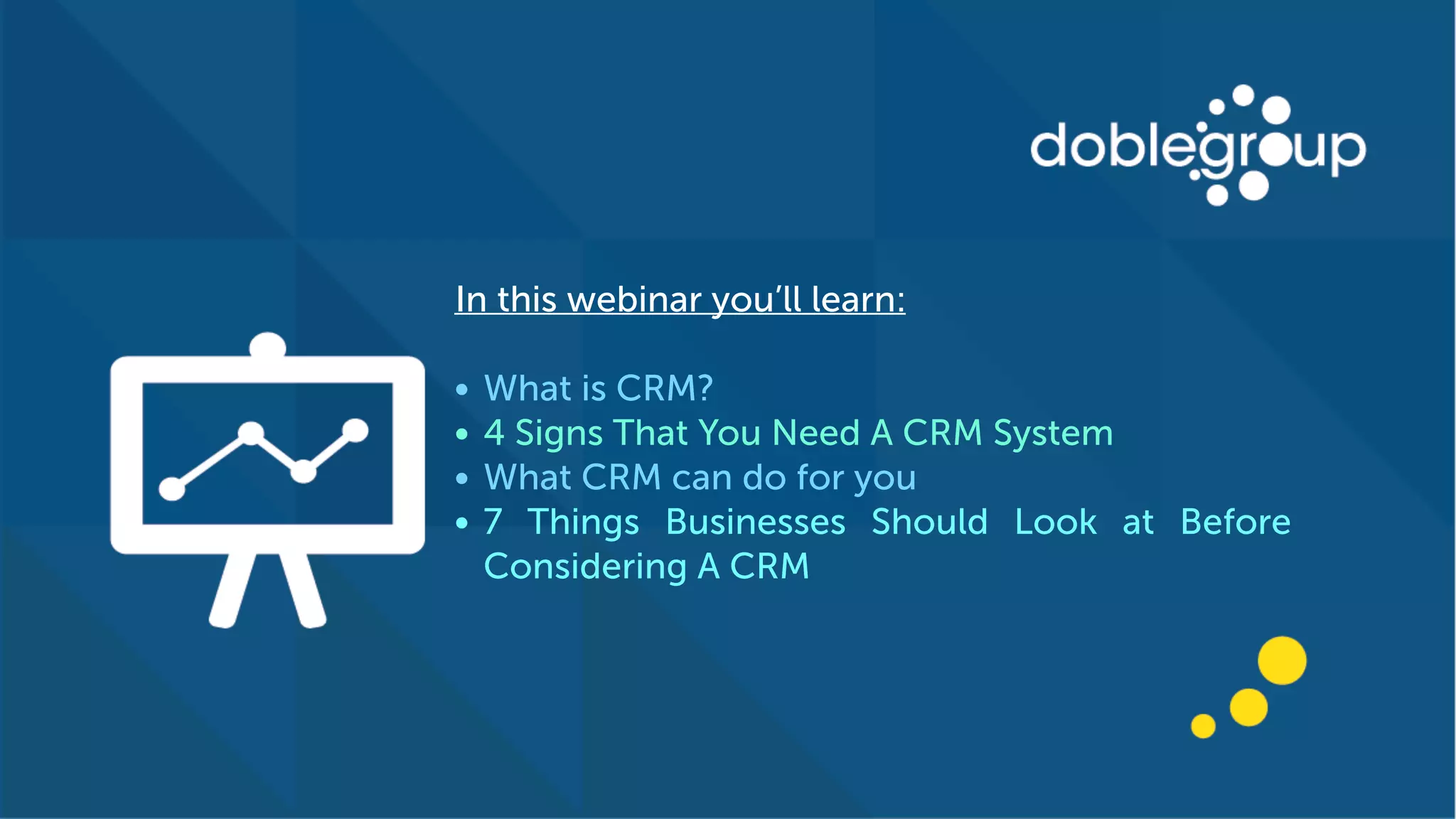 In this webinar you’ll learn:
• What is CRM?
• 4 Signs That You Need A CRM System
• What CRM can do for you
• 7 Things Businesses Should Look at Before
Considering A CRM
 