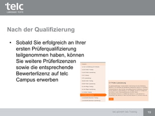 Nach der Qualifizierung
• Sobald Sie erfolgreich an Ihrer
ersten Prüferqualifizierung
teilgenommen haben, können
Sie weitere Prüferlizenzen
sowie die entsprechende
Bewerterlizenz auf telc
Campus erwerben
19telc gGmbH- telc Training
 