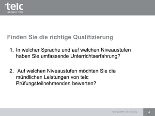 Finden Sie die richtige Qualifizierung
1. In welcher Sprache und auf welchen Niveaustufen
haben Sie umfassende Unterrichtserfahrung?
2. Auf welchen Niveaustufen möchten Sie die
mündlichen Leistungen von telc
Prüfungsteilnehmenden bewerten?
4telc gGmbH- telc Training
 