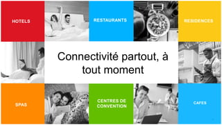 10
10
HOTELS
BANKS
SPAS
RESIDENCESRESTAURANTS
CAFES
HOSPITALITY
Connectivité partout, à
tout moment
CENTRES DE
CONVENTION
 
