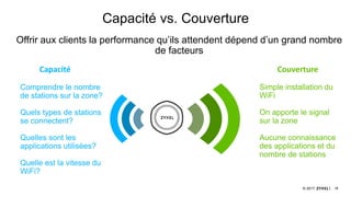 18© 2017
Capacité vs. Couverture
Offrir aux clients la performance qu’ils attendent dépend d’un grand nombre
de facteurs
Comprendre le nombre
de stations sur la zone?
Quels types de stations
se connectent?
Quelles sont les
applications utilisées?
Quelle est la vitesse du
WiFi?
Simple installation du
WiFi
On apporte le signal
sur la zone
Aucune connaissance
des applications et du
nombre de stations
Capacité Couverture
 