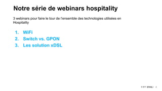 2© 2017
Notre série de webinars hospitality
1. WiFi
2. Switch vs. GPON
3. Les solution xDSL
3 webinars pour faire le tour de l’ensemble des technologies utilisées en
Hospitality
 
