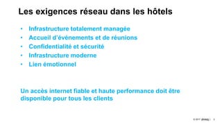 3© 2017
Les exigences réseau dans les hôtels
• Infrastructure totalement managée
• Accueil d’événements et de réunions
• Confidentialité et sécurité
• Infrastructure moderne
• Lien émotionnel
Un accès internet fiable et haute performance doit être
disponible pour tous les clients
 
