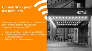 3939© 2017
Un bon WiFi pour
les hôteliers
Que veulent mes clients? C’est la question à se
poser avant de prendre des decisions
concernant l’équipement WiFi
 Faire ce qu’il faut – et pas ce qui est facile
 Oublier les produits grand public et privilégier
les équipements pro
 Attention à la bande passante!
 