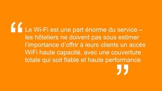 43© 2017
Le Wi-Fi est une part énorme du service –
les hôteliers ne doivent pas sous estimer
l’importance d’offrir à leurs clients un accès
WiFi haute capacité, avec une couverture
totale qui soit fiable et haute performance
“ “
 