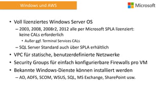 Windows und AWS

• Voll lizenziertes Windows Server OS
– 2003, 2008, 2008r2, 2012 alle per Microsoft SPLA lizenziert:
keine CALs erforderlich
• Außer ggf. Terminal Services CALs

– SQL Server Standard auch über SPLA erhältlich

• VPC für statische, benutzerdefinierte Netzwerke
• Security Groups für einfach konfigurierbare Firewalls pro VM
• Bekannte Windows-Dienste können installiert werden
– AD, ADFS, SCOM, WSUS, SQL, MS Exchange, SharePoint usw.

 