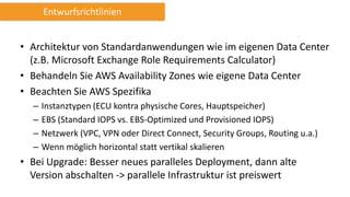 Entwurfsrichtlinien

• Architektur von Standardanwendungen wie im eigenen Data Center
(z.B. Microsoft Exchange Role Requirements Calculator)
• Behandeln Sie AWS Availability Zones wie eigene Data Center
• Beachten Sie AWS Spezifika
–
–
–
–

Instanztypen (ECU kontra physische Cores, Hauptspeicher)
EBS (Standard IOPS vs. EBS-Optimized und Provisioned IOPS)
Netzwerk (VPC, VPN oder Direct Connect, Security Groups, Routing u.a.)
Wenn möglich horizontal statt vertikal skalieren

• Bei Upgrade: Besser neues paralleles Deployment, dann alte
Version abschalten -> parallele Infrastruktur ist preiswert

 