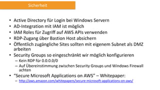 Sicherheit

•
•
•
•
•

Active Directory für Login bei Windows Servern
AD-Integration mit IAM ist möglich
IAM Roles für Zugriff auf AWS APIs verwenden
RDP-Zugang über Bastion Host absichern
Öffentlich zugängliche Sites sollten mit eigenem Subnet als DMZ
arbeiten
• Security Groups so eingeschränkt wir möglich konfigurieren
– Kein RDP für 0.0.0.0/0
– Auf Übereinstimmung zwischen Security Groups und Windows Firewall
achten

• “Secure Microsoft Applications on AWS” – Whitepaper:
– http://aws.amazon.com/whitepapers/secure-microsoft-applications-on-aws/

 