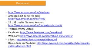 Ressourcen
• http://aws.amazon.com/de/windows
• Anfangen mit dem Free Tier:
http://aws.amazon.com/de/free/
• 25 US$ credits für neue Kunden:
http://aws.amazon.com/de/campaigns/account/
• Twitter: @AWS_Aktuell
• Facebook: http://www.facebook.com/awsaktuell
• Webinare: http://aws.amazon.com/de/about-aws/events/
• Slides: http://de.slideshare.net/AWSAktuell
• Demo-Serie auf Youtube: http://aws.typepad.com/awsaktuell/techsnacksvideos-deutsch.html

 
