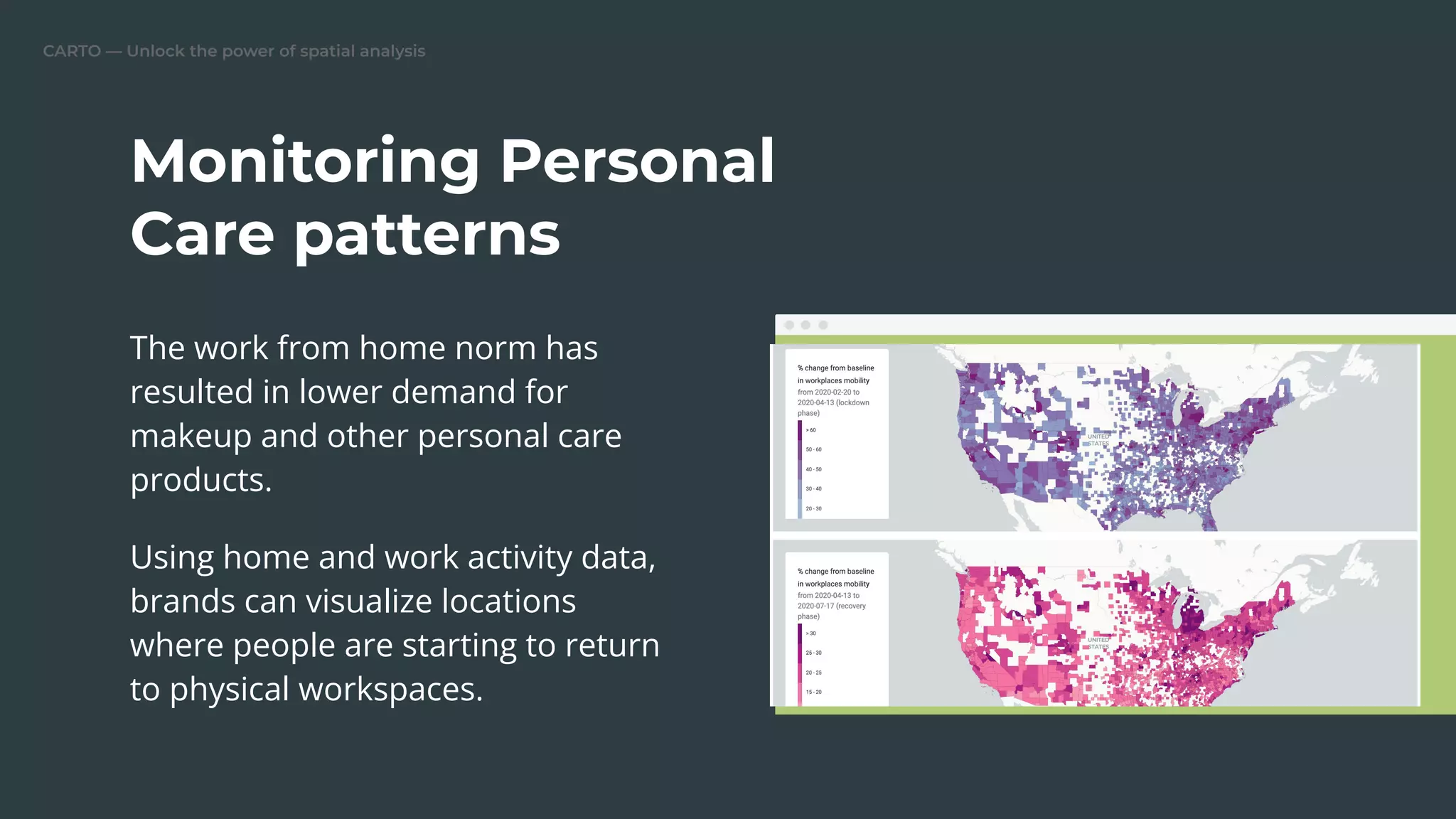 CARTO — Unlock the power of spatial analysis
The work from home norm has
resulted in lower demand for
makeup and other personal care
products.
Using home and work activity data,
brands can visualize locations
where people are starting to return
to physical workspaces.
Monitoring Personal
Care patterns
 