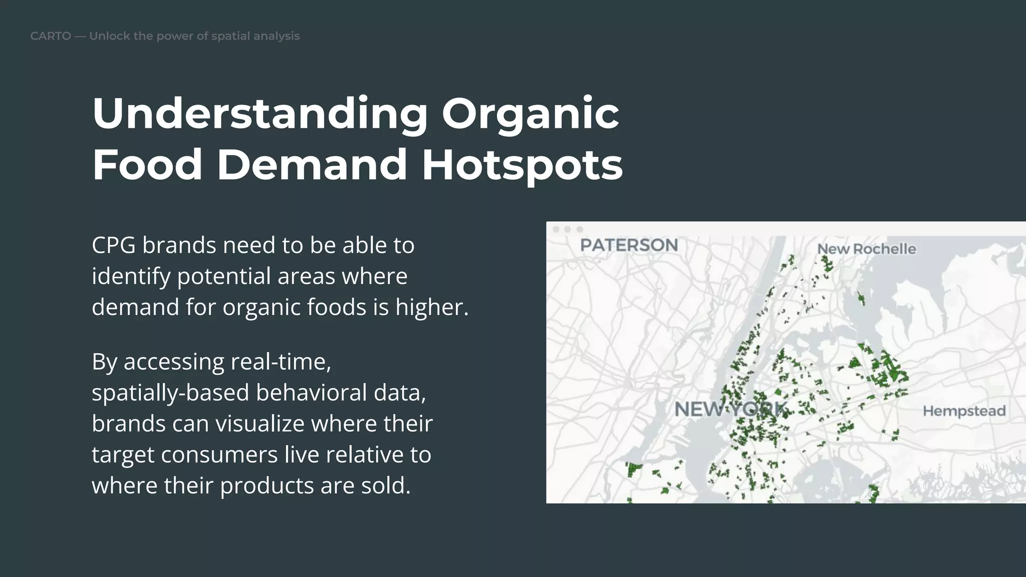 CARTO — Unlock the power of spatial analysis
CPG brands need to be able to
identify potential areas where
demand for organic foods is higher.
By accessing real-time,
spatially-based behavioral data,
brands can visualize where their
target consumers live relative to
where their products are sold.
Understanding Organic
Food Demand Hotspots
 