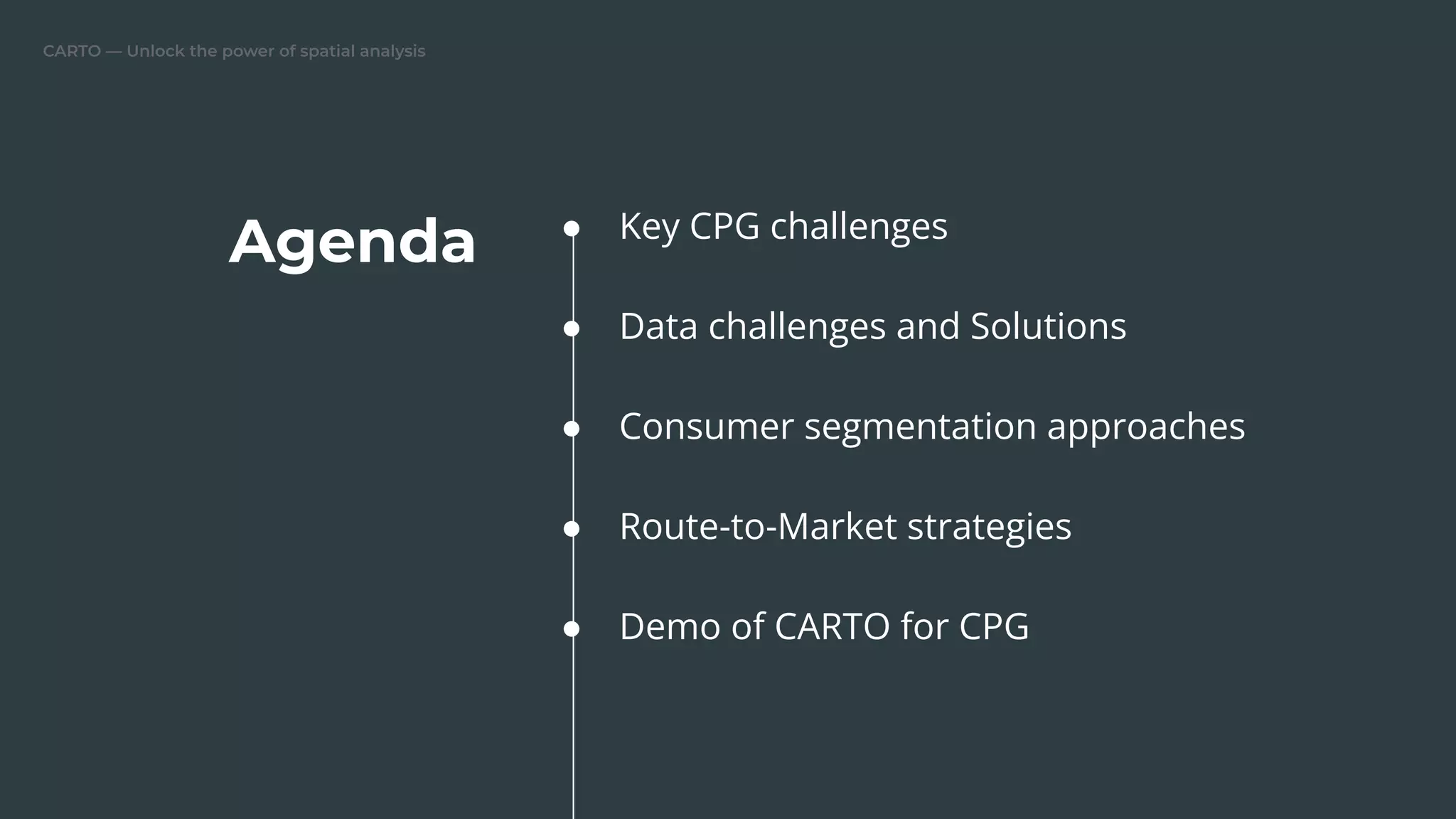 CARTO — Unlock the power of spatial analysis
Agenda ● Key CPG challenges
● Data challenges and Solutions
● Consumer segmentation approaches
● Route-to-Market strategies
● Demo of CARTO for CPG
 