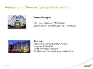 Anreise und Übernachtungsmöglichkeiten
Veranstaltungort:
NH Hotel Frankfurt Mörfelden
Zimmerpreis: 109,00 Euro inkl. Frühstück

Alternativ:

Holiday Inn Express Frankfurt Airport
Langener Straße 200
64546 Mörfelden Walldorf
Ca. 800m vom Veranstaltungshotel entfernt

Seite 15

 