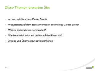 Diese Themen erwarten Sie:
•

access und die access Career Events

•

Was passiert auf dem access Women in Technology Career Event?

•

Welche Unternehmen nehmen teil?

•

Wie bereite ich mich am besten auf den Event vor?

•

Anreise und Übernachtungsmöglichkeiten

Seite 2

 