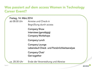 Was passiert auf dem access Women in Technology
Career Event?
Freitag, 14. März 2014
ab 08:00 Uhr
Anreise und Check-in
Begrüßung durch access
Company Show
Interviews (ganztägig)
Company Workshops
Company Lunch
Company Lounge
Lebenslauf-Check und Persönlichkeitsanalyse
Company Chat/
Get together

ca. 20:30 Uhr
Seite 4

Ende der Veranstaltung und Abreise

 