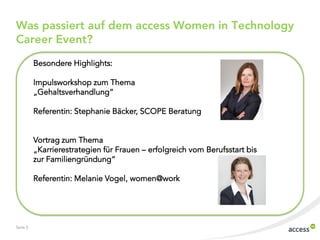 Was passiert auf dem access Women in Technology
Career Event?
Besondere Highlights:
Impulsworkshop zum Thema
„Gehaltsverhandlung“
Referentin: Stephanie Bäcker, SCOPE Beratung
Vortrag zum Thema
„Karrierestrategien für Frauen – erfolgreich vom Berufsstart bis
zur Familiengründung“
Referentin: Melanie Vogel, women@work

Seite 5

 