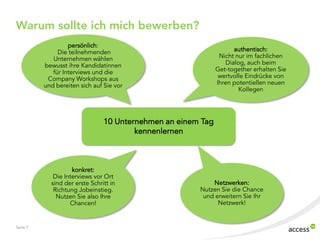 Warum sollte ich mich bewerben?
persönlich:
Die teilnehmenden
Unternehmen wählen
bewusst ihre Kandidatinnen
für Interviews und die
Company Workshops aus
und bereiten sich auf Sie vor

authentisch:
Nicht nur im fachlichen
Dialog, auch beim
Get-together erhalten Sie
wertvolle Eindrücke von
Ihren potentiellen neuen
Kollegen

10 Unternehmen an einem Tag
kennenlernen

konkret:
Die Interviews vor Ort
sind der erste Schritt in
Richtung Jobeinstieg.
Nutzen Sie also Ihre
Chancen!

Seite 7

Netzwerken:
Nutzen Sie die Chance
und erweitern Sie Ihr
Netzwerk!

 