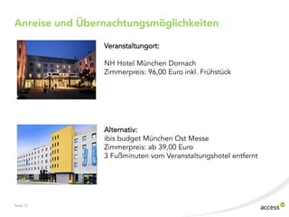 Seite 13
Anreise und Übernachtungsmöglichkeiten
Veranstaltungort:
NH Hotel München Dornach
Zimmerpreis: 96,00 Euro inkl. Frühstück
Alternativ:
ibis budget München Ost Messe
Zimmerpreis: ab 39,00 Euro
3 Fußminuten vom Veranstaltungshotel entfernt
 