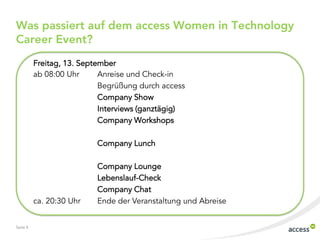 Seite 4
Was passiert auf dem access Women in Technology
Career Event?
Freitag, 13. September
ab 08:00 Uhr Anreise und Check-in
Begrüßung durch access
Company Show
Interviews (ganztägig)
Company Workshops
Company Lunch
Company Lounge
Lebenslauf-Check
Company Chat
ca. 20:30 Uhr Ende der Veranstaltung und Abreise
 