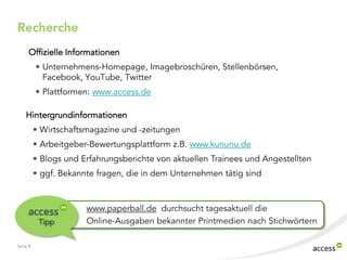 Seite 8
www.paperball.de durchsucht tagesaktuell die
Online-Ausgaben bekannter Printmedien nach StichwörternTipp
Offizielle Informationen
• Unternehmens-Homepage, Imagebroschüren, Stellenbörsen,
Facebook, YouTube, Twitter
• Plattformen: www.access.de
Recherche
Hintergrundinformationen
• Wirtschaftsmagazine und -zeitungen
• Arbeitgeber-Bewertungsplattform z.B. www.kununu.de
• Blogs und Erfahrungsberichte von aktuellen Trainees und Angestellten
• ggf. Bekannte fragen, die in dem Unternehmen tätig sind
 