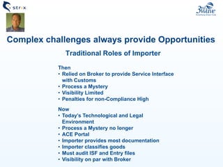 Traditional Roles of Importer
Complex challenges always provide Opportunities
Then
• Relied on Broker to provide Service Interface
with Customs
• Process a Mystery
• Visibility Limited
• Penalties for non-Compliance High
Now
• Today’s Technological and Legal
Environment
• Process a Mystery no longer
• ACE Portal
• Importer provides most documentation
• Importer classifies goods
• Must audit ISF and Entry files
• Visibility on par with Broker
 