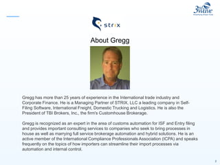 2
About Gregg
Gregg has more than 25 years of experience in the International trade industry and
Corporate Finance. He is a Managing Partner of STRIX, LLC a leading company in Self-
Filing Software, International Freight, Domestic Trucking and Logistics. He is also the
President of TBI Brokers, Inc., the firm's Customhouse Brokerage.
Gregg is recognized as an expert in the area of customs automation for ISF and Entry filing
and provides important consulting services to companies who seek to bring processes in
house as well as marrying full service brokerage automation and hybrid solutions. He is an
active member of the International Compliance Professionals Association (ICPA) and speaks
frequently on the topics of how importers can streamline their import processes via
automation and internal control.
 