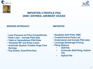 21
IMPORTER 4 PROFILE PGA
2000+ ENTRIES, AIR/MOST OCEAN
BROKER APPROACH
• Less Pressure to Price Competitively
• Parts Lists – Include PGA data
• Table or Spreadsheet PGA Data
• Template ISF and Entry Lanes
• Automate System Creates Huge Cost
Savings
• Pay Duties, Exam/Port fees
IMPORTER
• Establish ACH PUN, PMS
• Create/Control Parts List
• Understand and Include PGA data
• Leverage Brokerage Pricing
• Filing Options
• Self-File
• Automate Self-Filing, Hybrid
File
• Hybrid File
 
