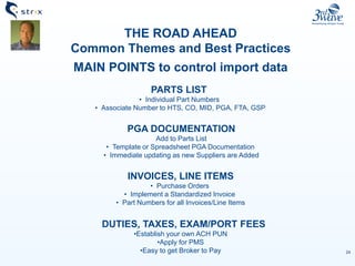 24
THE ROAD AHEAD
Common Themes and Best Practices
MAIN POINTS to control import data
PARTS LIST
• Individual Part Numbers
• Associate Number to HTS, CO, MID, PGA, FTA, GSP
PGA DOCUMENTATION
Add to Parts List
• Template or Spreadsheet PGA Documentation
• Immediate updating as new Suppliers are Added
INVOICES, LINE ITEMS
• Purchase Orders
• Implement a Standardized Invoice
• Part Numbers for all Invoices/Line Items
DUTIES, TAXES, EXAM/PORT FEES
•Establish your own ACH PUN
•Apply for PMS
•Easy to get Broker to Pay
 