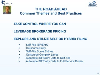 25
THE ROAD AHEAD
Common Themes and Best Practices
TAKE CONTROL WHERE YOU CAN
LEVERAGE BROKERAGE PRICING
EXPLORE AND UTILIZE SELF OR HYBRID FILING
• Self-File ISF/Entry
• Outsource Entry
• Self-File Some Entries
• Outsource Complex Lanes
• Automate ISF/Entry Data to Self-File
• Automate ISF/Entry Data to Full Service Broker
 